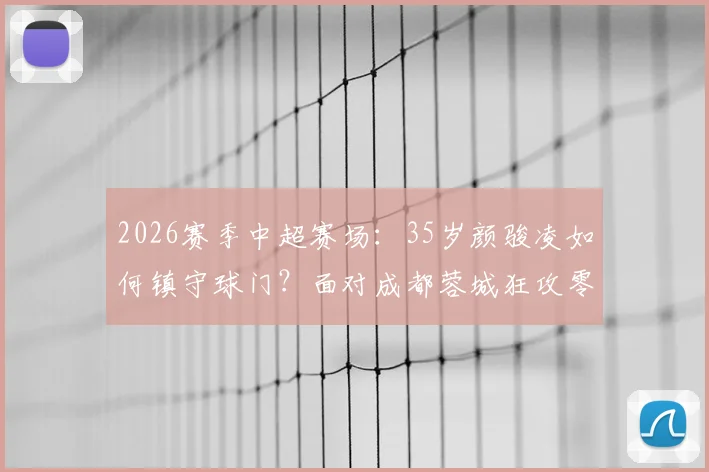 2026赛季中超赛场：35岁颜骏凌如何镇守球门？面对成都蓉城狂攻零封对手，解析老将门神的守门秘诀与价值