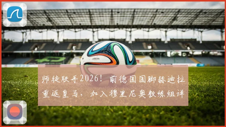 师徒联手2026！前德国国脚赫迪拉重返皇马，加入穆里尼奥教练组详情前瞻