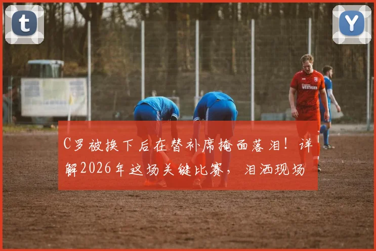 C罗被换下后在替补席掩面落泪！详解2026年这场关键比赛，泪洒现场的真实原因与视频回顾